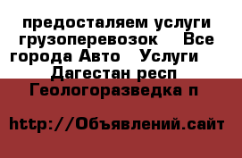 предосталяем услуги грузоперевозок  - Все города Авто » Услуги   . Дагестан респ.,Геологоразведка п.